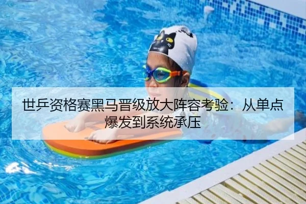 世乒资格赛黑马晋级放大阵容考验：从单点爆发到系统承压